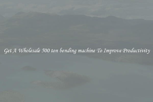 Get A Wholesale 500 ton bending machine To Improve Productivity