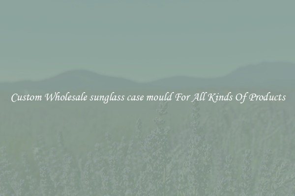 Custom Wholesale sunglass case mould For All Kinds Of Products